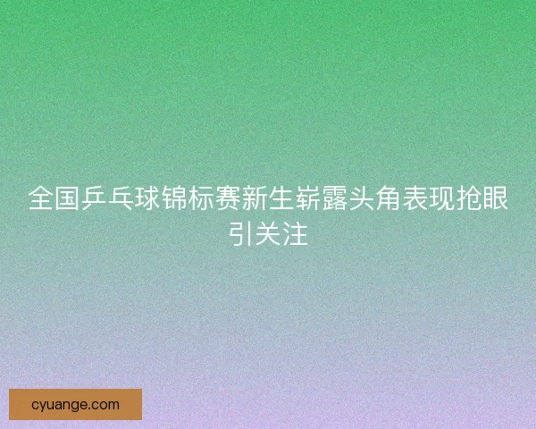 全国乒乓球锦标赛新生崭露头角表现抢眼引关注