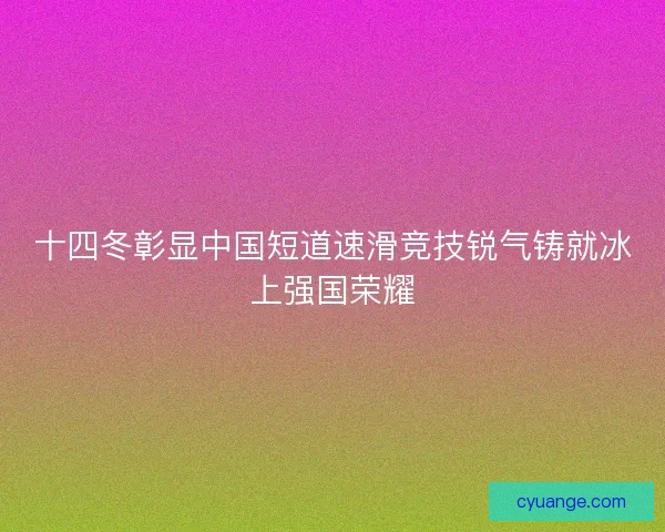 十四冬彰显中国短道速滑竞技锐气铸就冰上强国荣耀