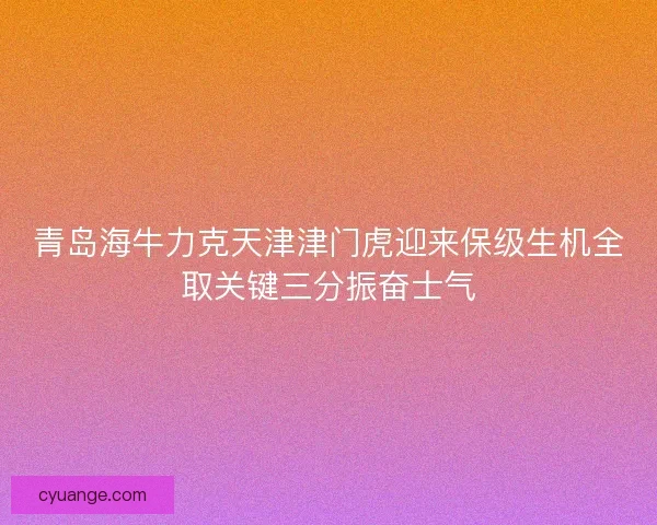 青岛海牛力克天津津门虎迎来保级生机全取关键三分振奋士气